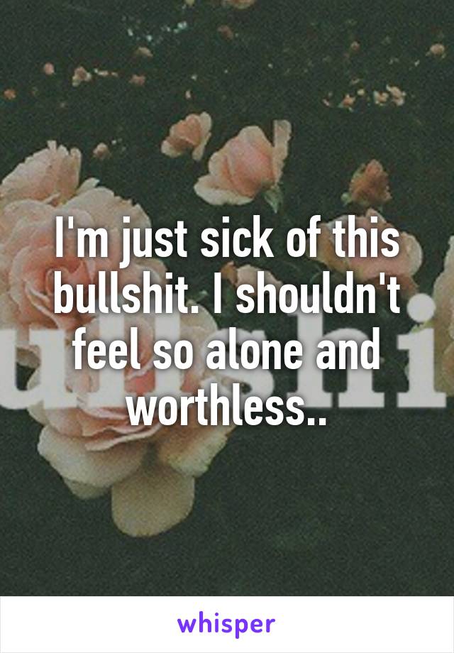 I'm just sick of this bullshit. I shouldn't feel so alone and worthless..