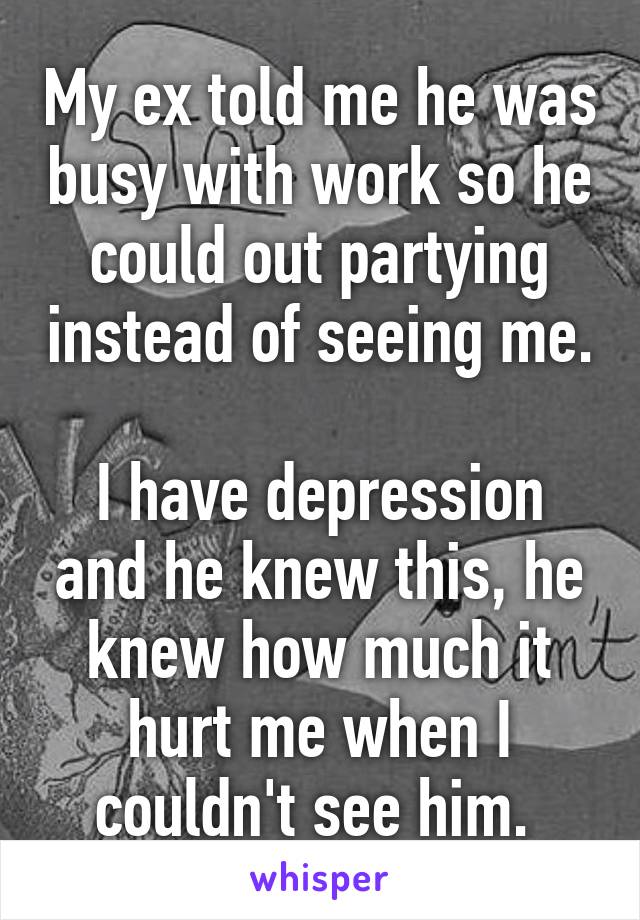 My ex told me he was busy with work so he could out partying instead of seeing me. 
I have depression and he knew this, he knew how much it hurt me when I couldn't see him. 