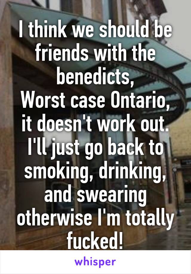 I think we should be friends with the benedicts,
Worst case Ontario, it doesn't work out. I'll just go back to smoking, drinking, and swearing otherwise I'm totally fucked!