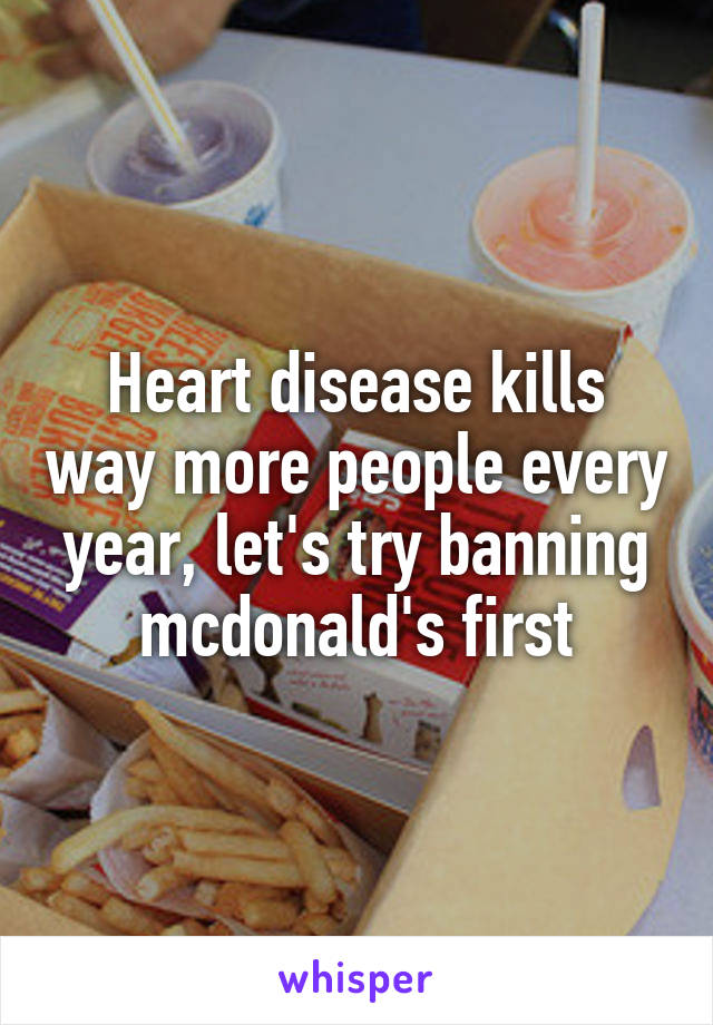 Heart disease kills way more people every year, let's try banning mcdonald's first