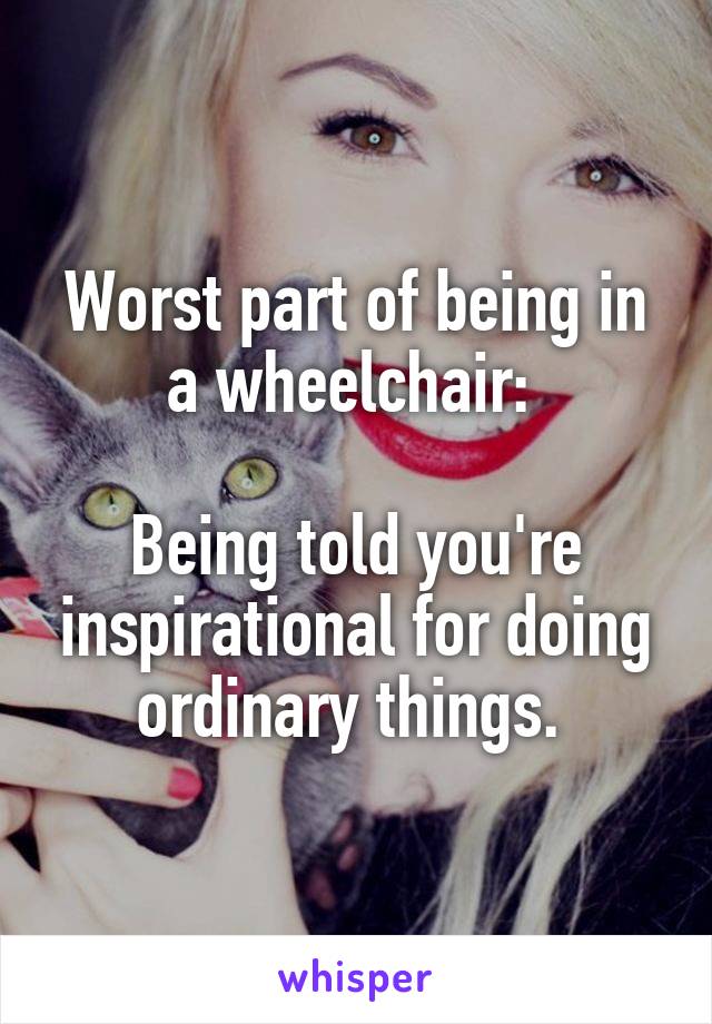 Worst part of being in a wheelchair: 

Being told you're inspirational for doing ordinary things. 
