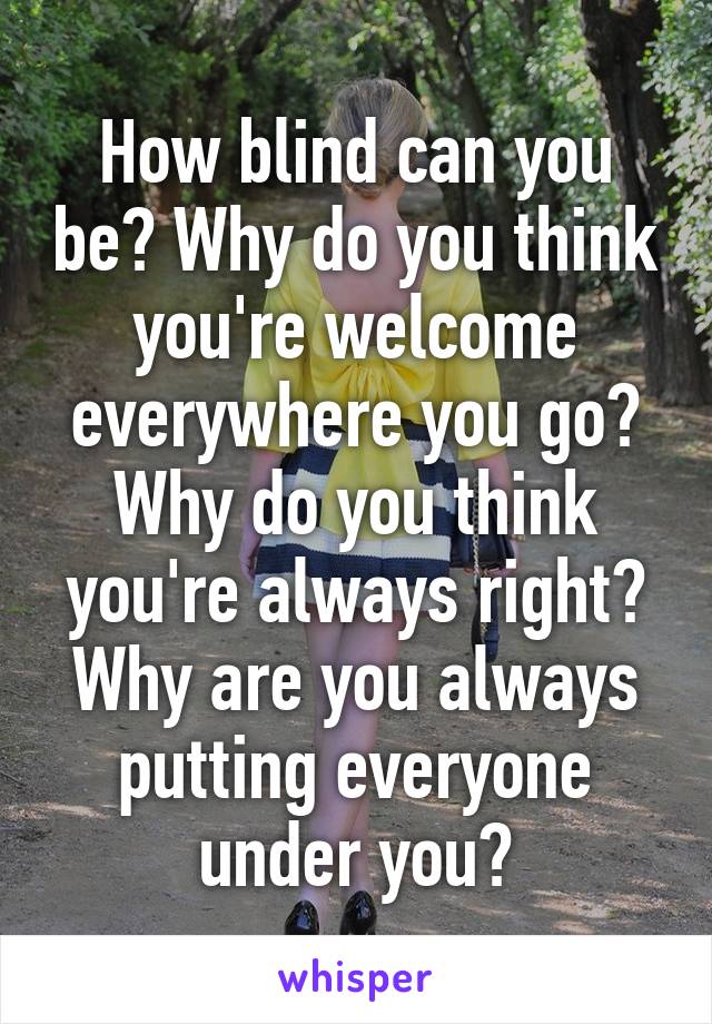 How blind can you be? Why do you think you're welcome everywhere you go? Why do you think you're always right? Why are you always putting everyone under you?