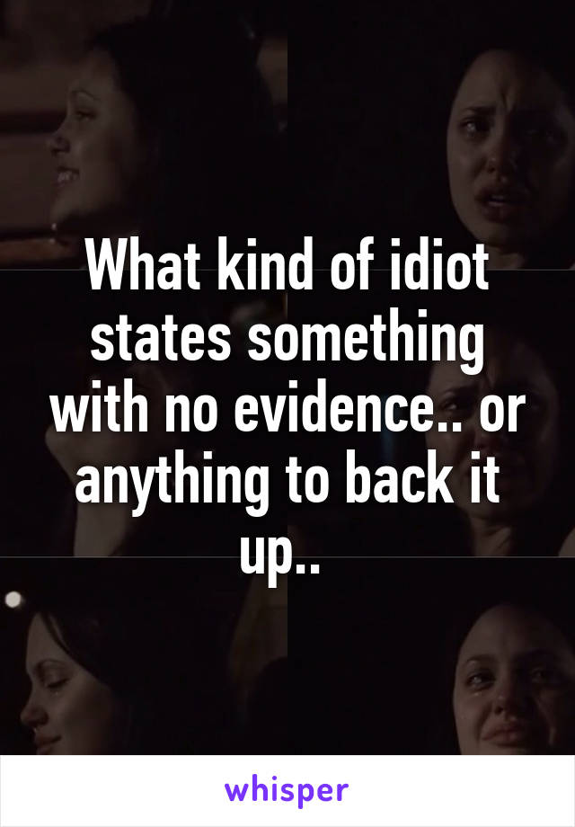 What kind of idiot states something with no evidence.. or anything to back it up.. 