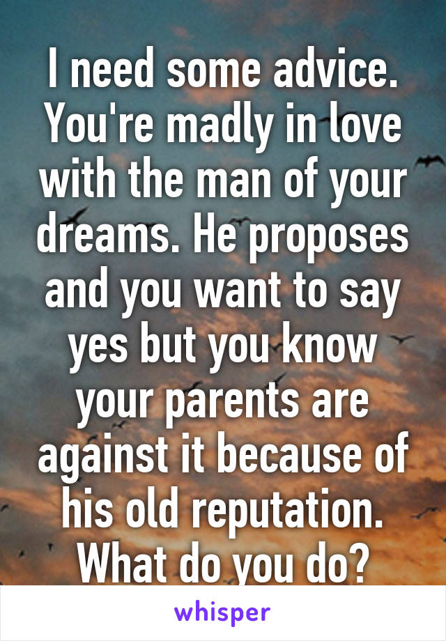 I need some advice. You're madly in love with the man of your dreams. He proposes and you want to say yes but you know your parents are against it because of his old reputation. What do you do?