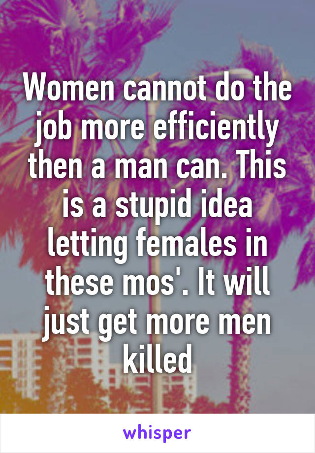 Women cannot do the job more efficiently then a man can. This is a stupid idea letting females in these mos'. It will just get more men killed