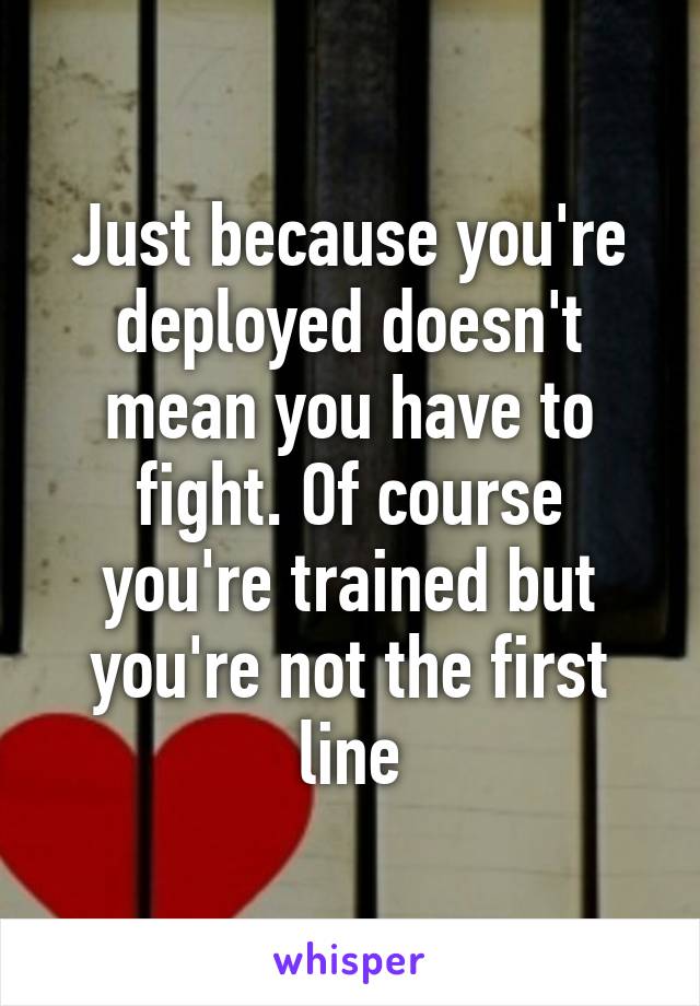 Just because you're deployed doesn't mean you have to fight. Of course you're trained but you're not the first line