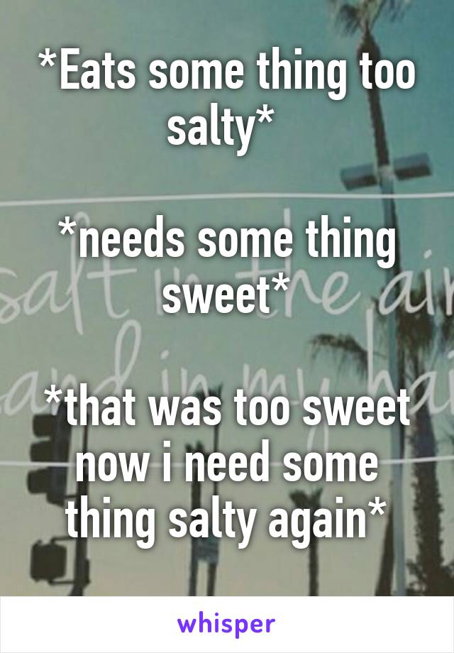 *Eats some thing too salty* 

*needs some thing sweet*

*that was too sweet now i need some thing salty again*
