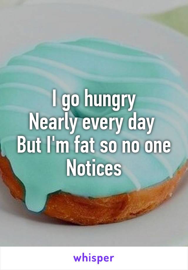 I go hungry
Nearly every day 
But I'm fat so no one
Notices