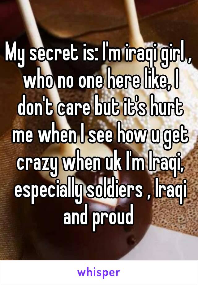 My secret is: I'm iraqi girl , who no one here like, I don't care but it's hurt me when I see how u get crazy when uk I'm Iraqi, especially soldiers , Iraqi and proud 