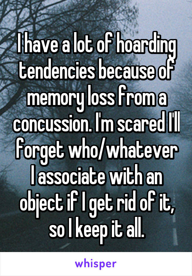I have a lot of hoarding tendencies because of memory loss from a concussion. I'm scared I'll forget who/whatever I associate with an object if I get rid of it, so I keep it all.