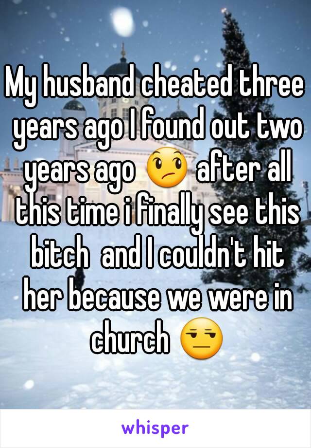 My husband cheated three years ago I found out two years ago 😞 after all this time i finally see this bitch  and I couldn't hit her because we were in church 😒