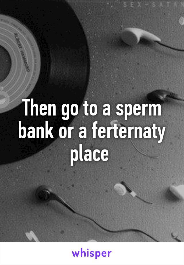 Then go to a sperm bank or a ferternaty place 