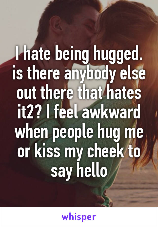 I hate being hugged. is there anybody else out there that hates it2? I feel awkward when people hug me or kiss my cheek to say hello