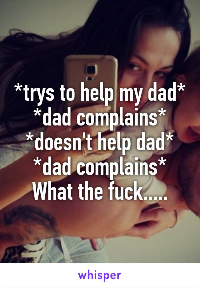 *trys to help my dad*
*dad complains*
*doesn't help dad*
*dad complains*
What the fuck.....