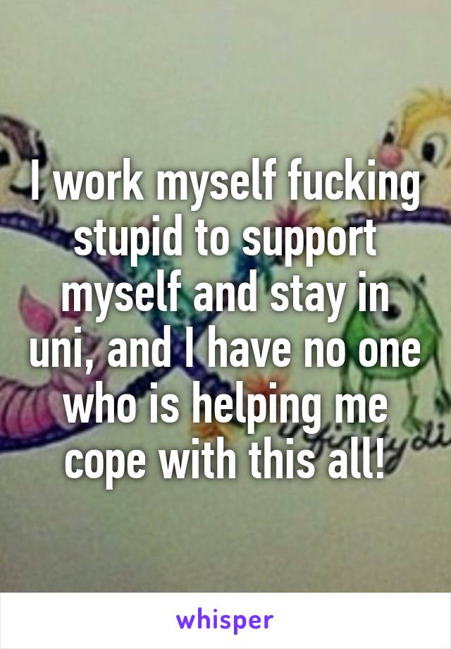 I work myself fucking stupid to support myself and stay in uni, and I have no one who is helping me cope with this all!