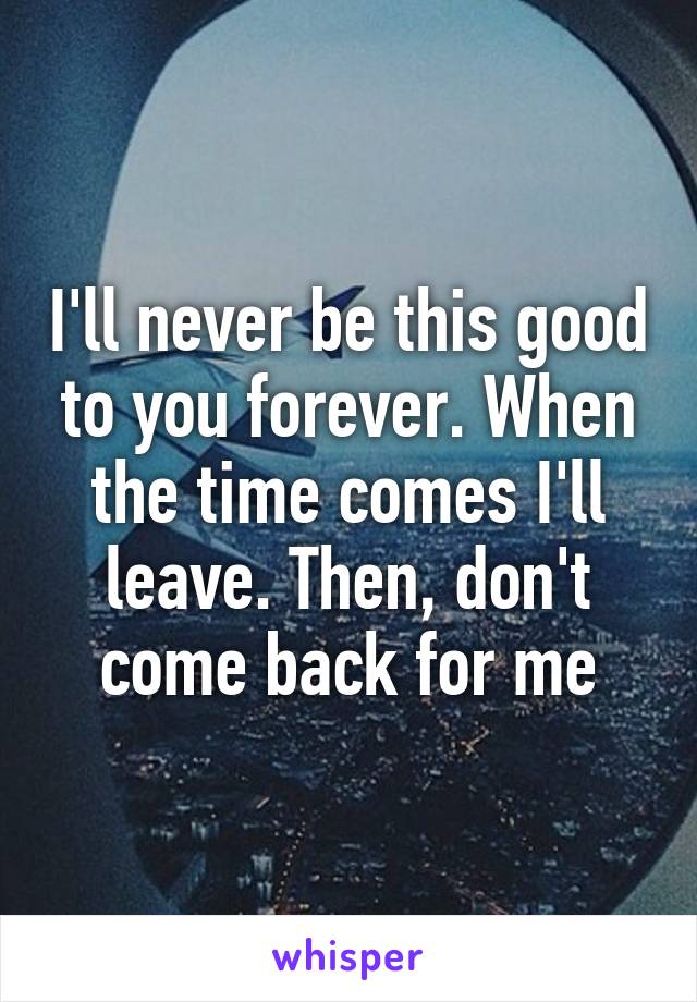 I'll never be this good to you forever. When the time comes I'll leave. Then, don't come back for me