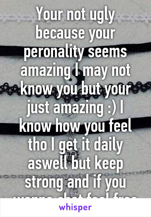 Your not ugly because your peronality seems amazing I may not know you but your just amazing :) I know how you feel tho I get it daily aswell but keep strong and if you wanna chat feel free