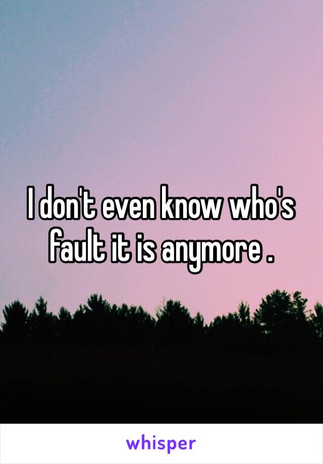 I don't even know who's fault it is anymore .