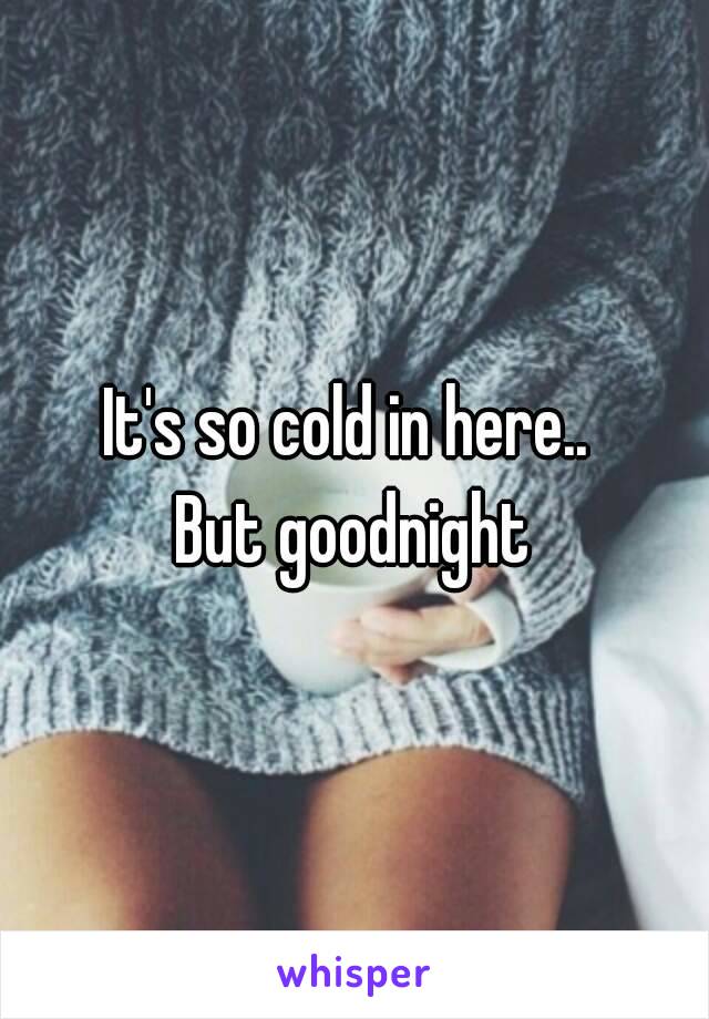 It's so cold in here.. 
But goodnight