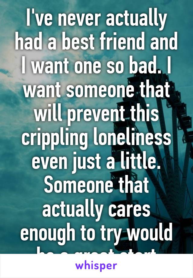 I've never actually had a best friend and I want one so bad. I want someone that will prevent this crippling loneliness even just a little. Someone that actually cares enough to try would be a great start