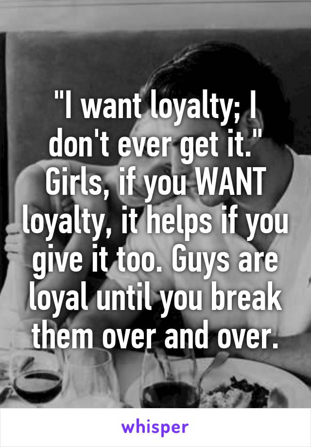 "I want loyalty; I don't ever get it."
Girls, if you WANT loyalty, it helps if you give it too. Guys are loyal until you break them over and over.