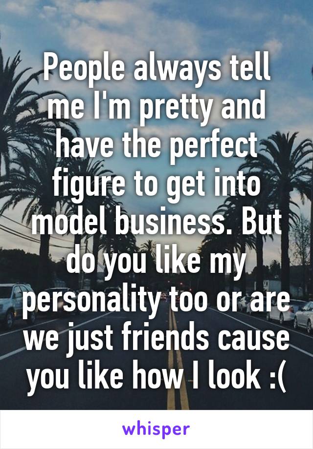 People always tell me I'm pretty and have the perfect figure to get into model business. But do you like my personality too or are we just friends cause you like how I look :(