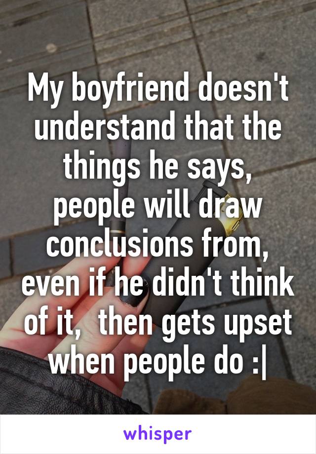 My boyfriend doesn't understand that the things he says, people will draw conclusions from, even if he didn't think of it,  then gets upset when people do :|