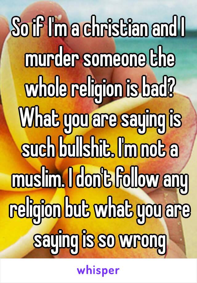 So if I'm a christian and I murder someone the whole religion is bad? What you are saying is such bullshit. I'm not a muslim. I don't follow any religion but what you are saying is so wrong