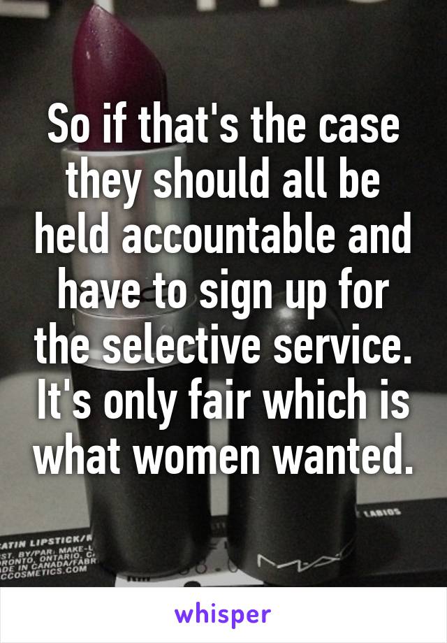 So if that's the case they should all be held accountable and have to sign up for the selective service. It's only fair which is what women wanted. 