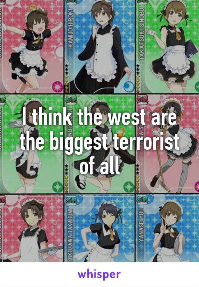 I think the west are the biggest terrorist of all