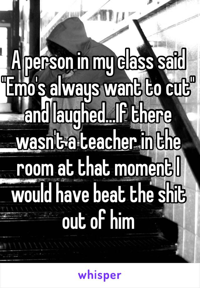 A person in my class said "Emo's always want to cut" and laughed...If there wasn't a teacher in the room at that moment I would have beat the shit out of him