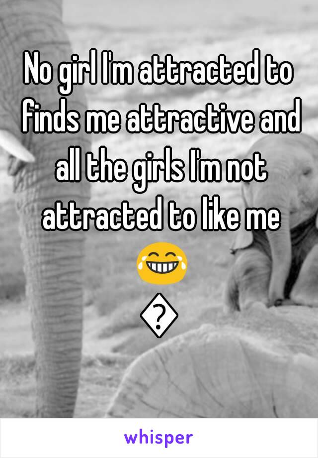 No girl I'm attracted to finds me attractive and all the girls I'm not attracted to like me 😂😂