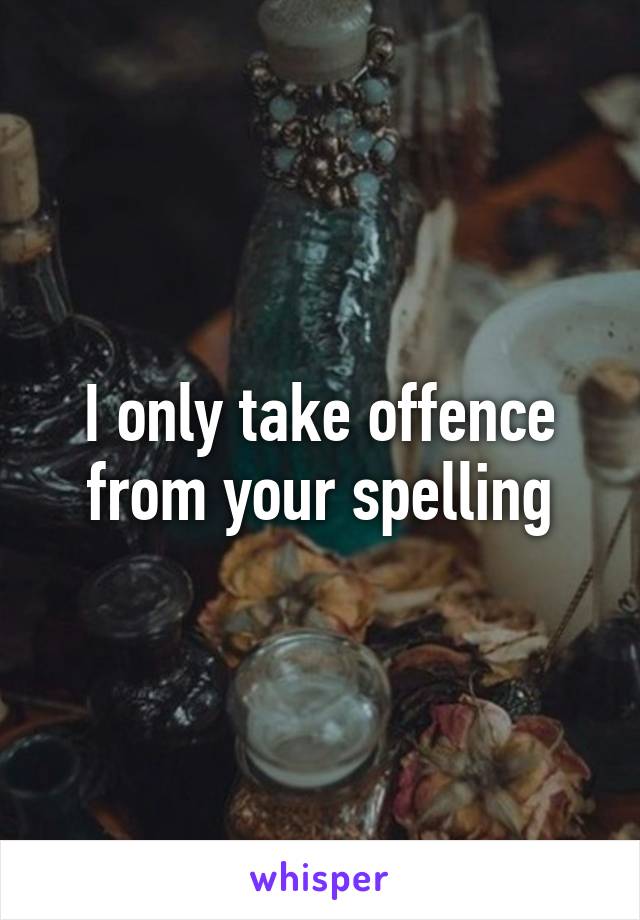 I only take offence from your spelling