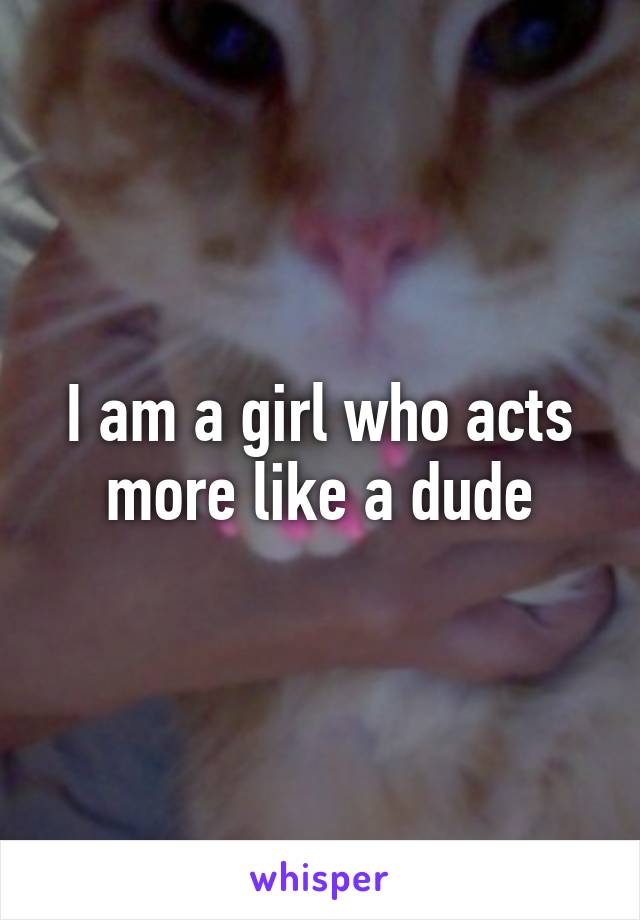 I am a girl who acts more like a dude