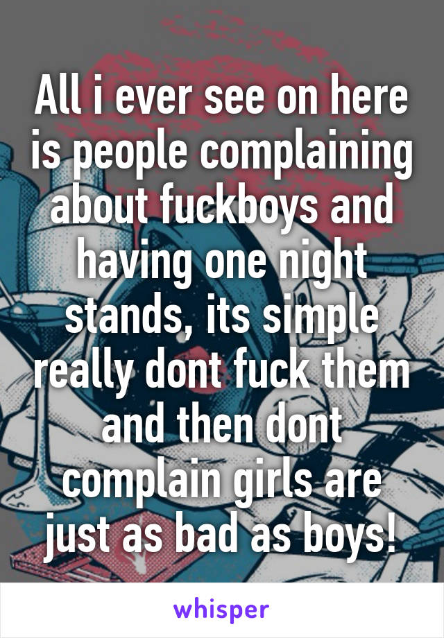 All i ever see on here is people complaining about fuckboys and having one night stands, its simple really dont fuck them and then dont complain girls are just as bad as boys!