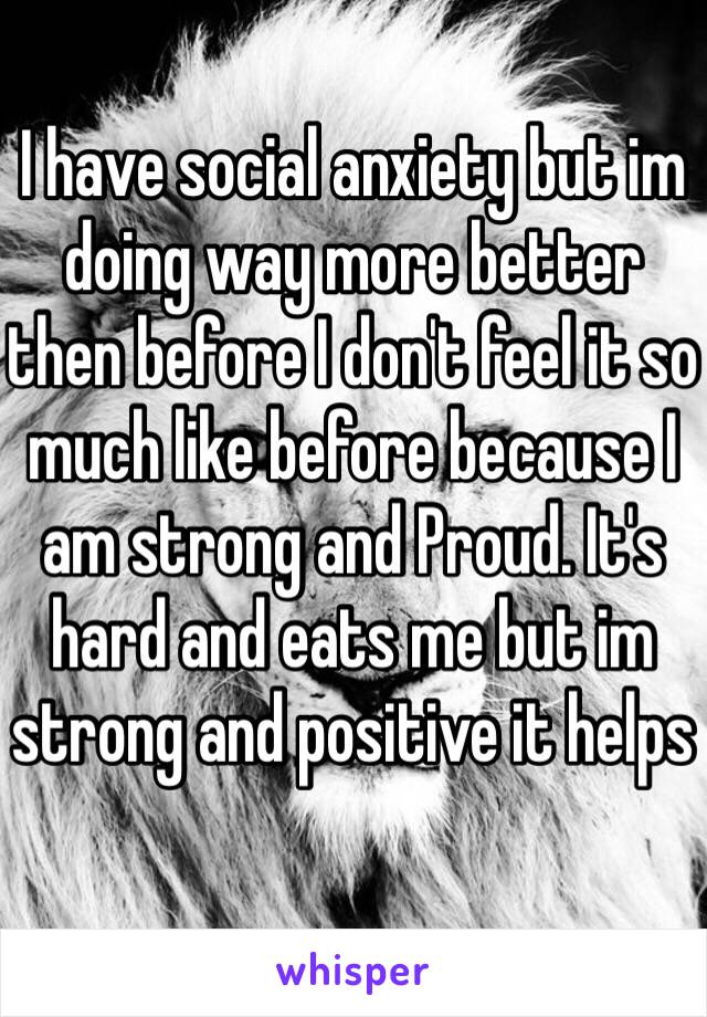 I have social anxiety but im doing way more better then before I don't feel it so much like before because I am strong and Proud. It's hard and eats me but im strong and positive it helps 