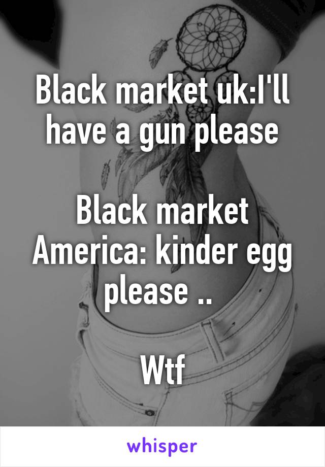 Black market uk:I'll have a gun please

Black market America: kinder egg please .. 

Wtf