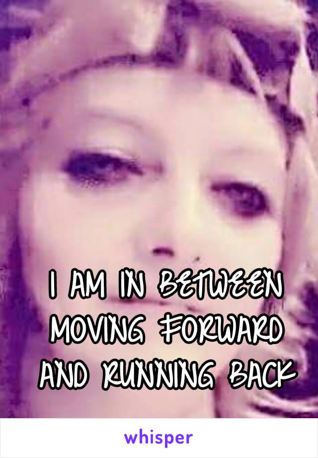 
I AM IN BETWEEN
MOVING FORWARD
AND RUNNING BACK