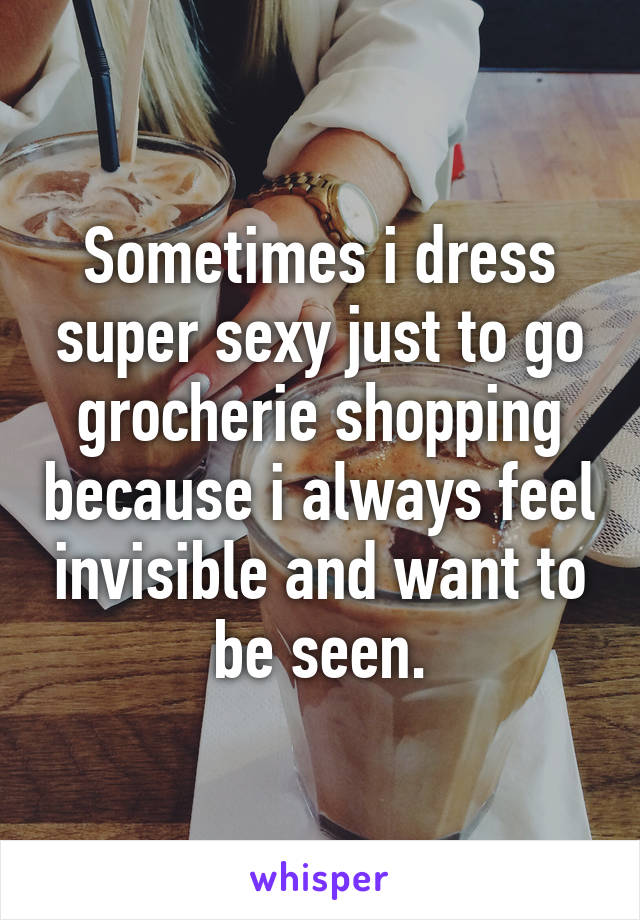 Sometimes i dress super sexy just to go grocherie shopping because i always feel invisible and want to be seen.