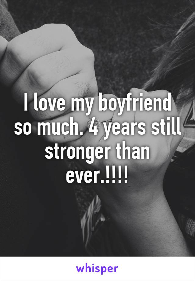 I love my boyfriend so much. 4 years still stronger than ever.!!!!