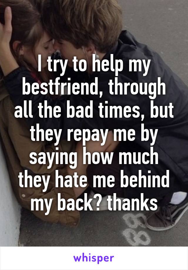 I try to help my bestfriend, through all the bad times, but they repay me by saying how much they hate me behind my back? thanks