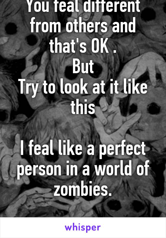 You feal different from others and that's OK .
But
Try to look at it like this

I feal like a perfect person in a world of zombies.

You will feal better