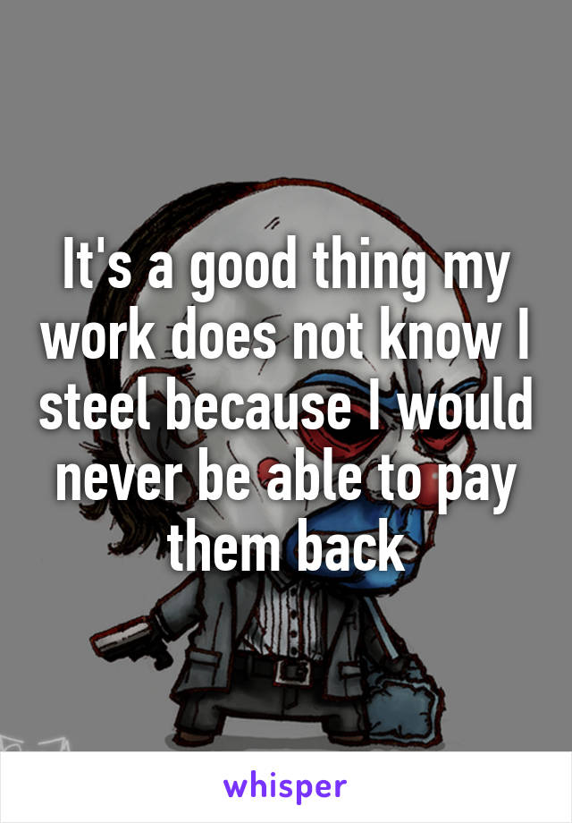 It's a good thing my work does not know I steel because I would never be able to pay them back