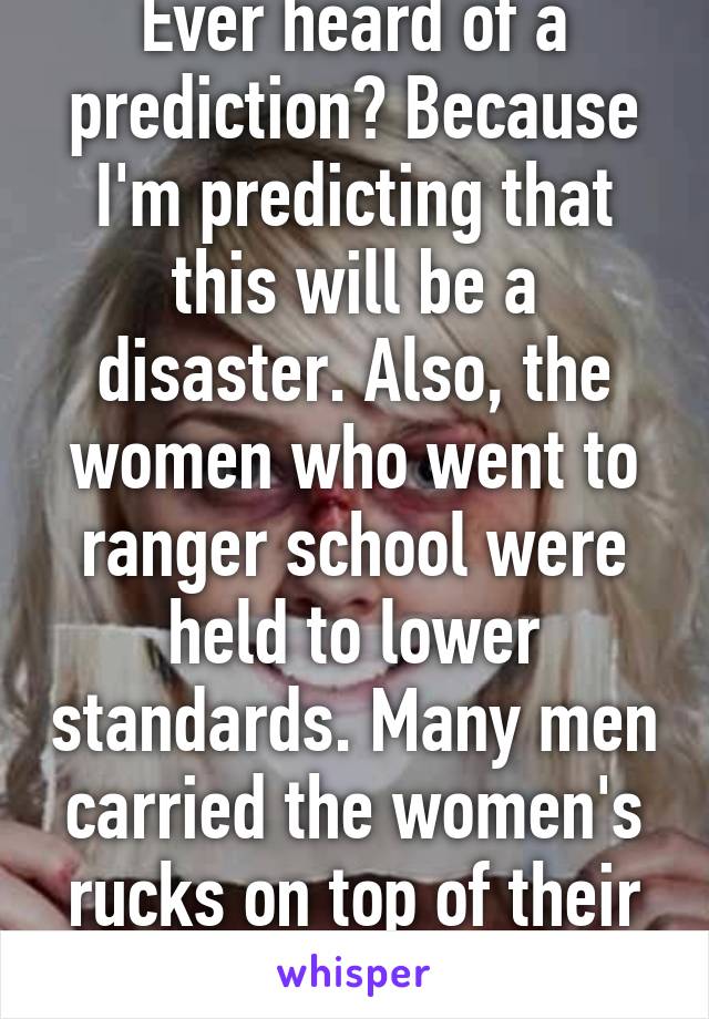 Ever heard of a prediction? Because I'm predicting that this will be a disaster. Also, the women who went to ranger school were held to lower standards. Many men carried the women's rucks on top of their own. 