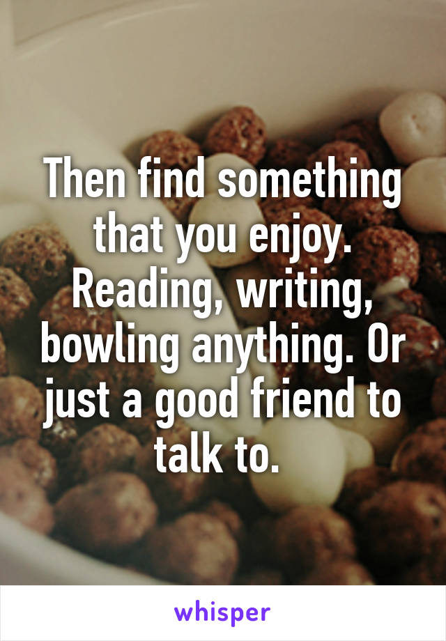 Then find something that you enjoy. Reading, writing, bowling anything. Or just a good friend to talk to. 