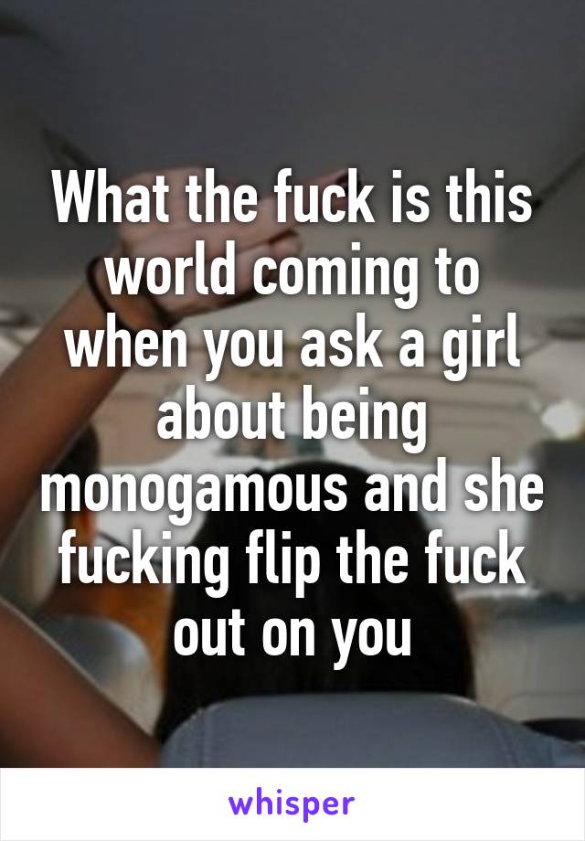 What the fuck is this world coming to when you ask a girl about being monogamous and she fucking flip the fuck out on you