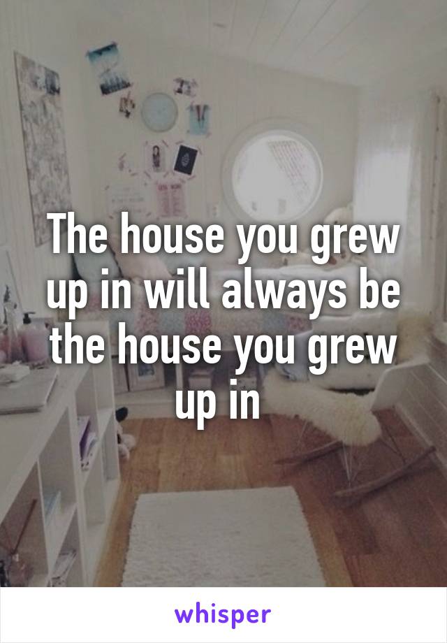 The house you grew up in will always be the house you grew up in 