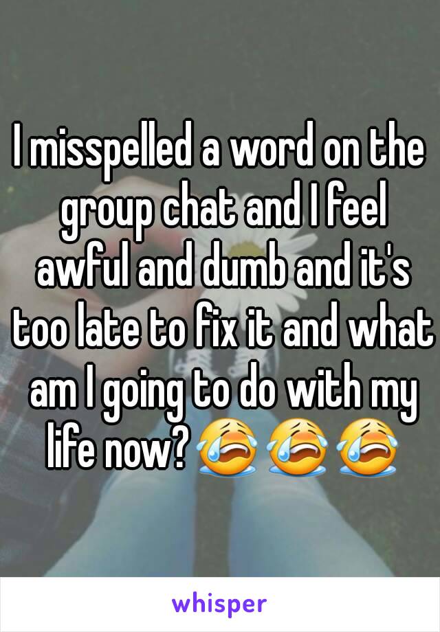 I misspelled a word on the group chat and I feel awful and dumb and it's too late to fix it and what am I going to do with my life now?😭😭😭