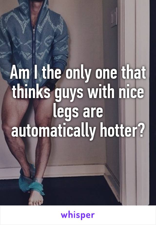 Am I the only one that thinks guys with nice legs are automatically hotter? 