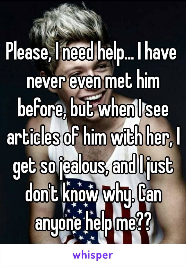 Please, I need help... I have never even met him before, but when I see articles of him with her, I get so jealous, and I just don't know why. Can anyone help me??